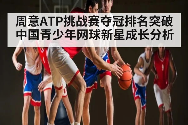周意ATP挑战赛夺冠排名突破中国青少年网球新星成长分析