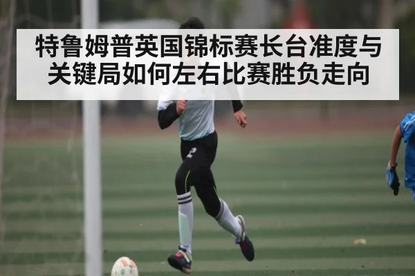 特鲁姆普英国锦标赛长台准度与关键局如何左右比赛胜负走向
