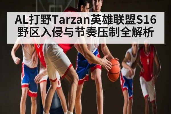 AL打野Tarzan英雄联盟S16野区入侵与节奏压制全解析