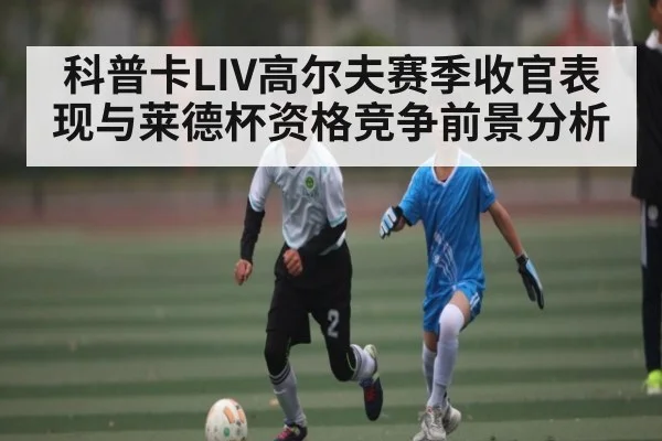科普卡LIV高尔夫赛季收官表现与莱德杯资格竞争前景分析