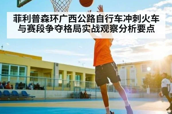 菲利普森环广西公路自行车冲刺火车与赛段争夺格局实战观察分析要点
